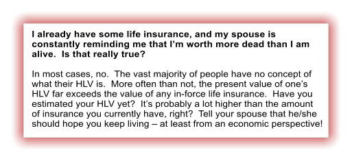 I already have some life insurance, and my spouse is constantly reminding me that I’m worth more dead than I am alive.  Is that really true?  In most cases, no.  The vast majority of people have no concept of what their HLV is.  More often than not, the present value of one’s HLV far exceeds the value of any in-force life insurance.  Have you estimated your HLV yet?  It’s probably a lot higher than the amount of insurance you currently have, right?  Tell your spouse that he/she should hope you keep living – at least from an economic perspective!