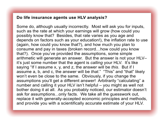 Do life insurance agents use HLV analysis?  Some do, although usually incorrectly.  Most will ask you for inputs, such as the rate at which your earnings will grow (how could you possibly know that?  Besides, that rate varies as you age and depends on factors such as your education!), the inflation rate to use (again, how could you know that?), and how much you plan to consume and pay in taxes (broken record…how could you know that?).  Once you’ve provided the assumptions, some simple arithmetic will generate an answer.  But the answer is not your HLV– it’s just some number that the agent is calling your HLV.  It’s like saying “If I assume x, y, and z, the answer will be this.  But if I assume a, b, and c, the answer will be that.”  “This” and “that” likely won’t even be close to the same.  Obviously, if you change the assumptions you’ll get a different answer!  Arbitrarily “calculating” a number and calling it your HLV isn’t helpful – you might as well not bother doing it at all.  As you probably noticed, our estimator doesn’t ask for assumptions...only facts.  We take all the guesswork out, replace it with generally-accepted economic principles and methods, and provide you with a scientifically accurate estimate of your HLV.