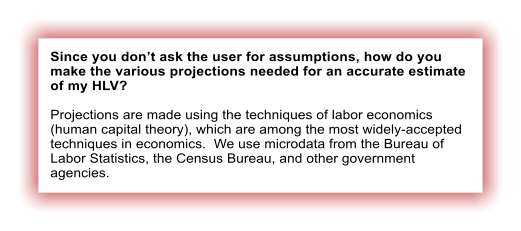 Since you don’t ask the user for assumptions, how do you make the various projections needed for an accurate estimate of my HLV?  Projections are made using the techniques of labor economics (human capital theory), which are among the most widely-accepted techniques in economics.  We use microdata from the Bureau of Labor Statistics, the Census Bureau, and other government agencies.