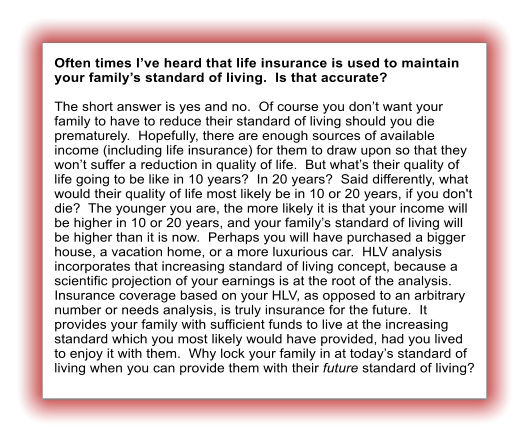 Often times I’ve heard that life insurance is used to maintain your family’s standard of living.  Is that accurate?  The short answer is yes and no.  Of course you don’t want your family to have to reduce their standard of living should you die prematurely.  Hopefully, there are enough sources of available income (including life insurance) for them to draw upon so that they won’t suffer a reduction in quality of life.  But what’s their quality of life going to be like in 10 years?  In 20 years?  Said differently, what would their quality of life most likely be in 10 or 20 years, if you don't die?  The younger you are, the more likely it is that your income will be higher in 10 or 20 years, and your family’s standard of living will be higher than it is now.  Perhaps you will have purchased a bigger house, a vacation home, or a more luxurious car.  HLV analysis incorporates that increasing standard of living concept, because a scientific projection of your earnings is at the root of the analysis.  Insurance coverage based on your HLV, as opposed to an arbitrary number or needs analysis, is truly insurance for the future.  It provides your family with sufficient funds to live at the increasing standard which you most likely would have provided, had you lived to enjoy it with them.  Why lock your family in at today’s standard of living when you can provide them with their future standard of living?