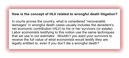 How is the concept of HLV related to wrongful death litigation?  In courts across the country, what is considered “recoverable damages” in wrongful death cases usually includes the decedent’s net economic contribution (HLV) to his or her survivors (or estate).  Labor economists testifying to this notion use the same techniques that we use in our estimator.  Wouldn’t you want your survivors to receive the full value of what economists would testify they are legally entitled to, even if you don’t die a wrongful death?