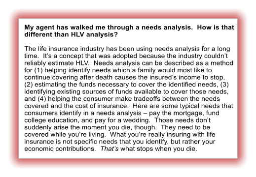My agent has walked me through a needs analysis.  How is that different than HLV analysis?  The life insurance industry has been using needs analysis for a long time.  It’s a concept that was adopted because the industry couldn’t reliably estimate HLV.  Needs analysis can be described as a method for (1) helping identify needs which a family would most like to continue covering after death causes the insured’s income to stop, (2) estimating the funds necessary to cover the identified needs, (3) identifying existing sources of funds available to cover those needs, and (4) helping the consumer make tradeoffs between the needs covered and the cost of insurance.  Here are some typical needs that consumers identify in a needs analysis – pay the mortgage, fund college education, and pay for a wedding.  Those needs don’t suddenly arise the moment you die, though.  They need to be covered while you’re living.  What you’re really insuring with life insurance is not specific needs that you identify, but rather your economic contributions.  That’s what stops when you die.