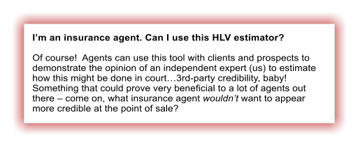 I’m an insurance agent. Can I use this HLV estimator?  Of course!  Agents can use this tool with clients and prospects to demonstrate the opinion of an independent expert (us) to estimate how this might be done in court…3rd-party credibility, baby!  Something that could prove very beneficial to a lot of agents out there – come on, what insurance agent wouldn’t want to appear more credible at the point of sale?