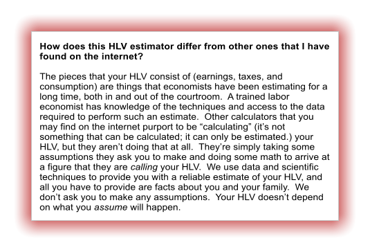 How does this HLV estimator differ from other ones that I have found on the internet?  The pieces that your HLV consist of (earnings, taxes, and consumption) are things that economists have been estimating for a long time, both in and out of the courtroom.  A trained labor economist has knowledge of the techniques and access to the data required to perform such an estimate.  Other calculators that you may find on the internet purport to be “calculating” (it’s not something that can be calculated; it can only be estimated.) your HLV, but they aren’t doing that at all.  They’re simply taking some assumptions they ask you to make and doing some math to arrive at a figure that they are calling your HLV.  We use data and scientific techniques to provide you with a reliable estimate of your HLV, and all you have to provide are facts about you and your family.  We don’t ask you to make any assumptions.  Your HLV doesn’t depend on what you assume will happen.