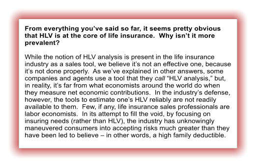 From everything you’ve said so far, it seems pretty obvious that HLV is at the core of life insurance.  Why isn’t it more prevalent?  While the notion of HLV analysis is present in the life insurance industry as a sales tool, we believe it’s not an effective one, because it’s not done properly.  As we’ve explained in other answers, some companies and agents use a tool that they call “HLV analysis,” but, in reality, it’s far from what economists around the world do when they measure net economic contributions.  In the industry’s defense, however, the tools to estimate one’s HLV reliably are not readily available to them.  Few, if any, life insurance sales professionals are labor economists.  In its attempt to fill the void, by focusing on insuring needs (rather than HLV), the industry has unknowingly maneuvered consumers into accepting risks much greater than they have been led to believe – in other words, a high family deductible.